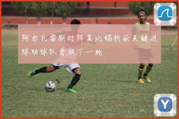 阿尔瓦雷斯对阵莱比锡斩获关键进球助球队晋级下一轮
