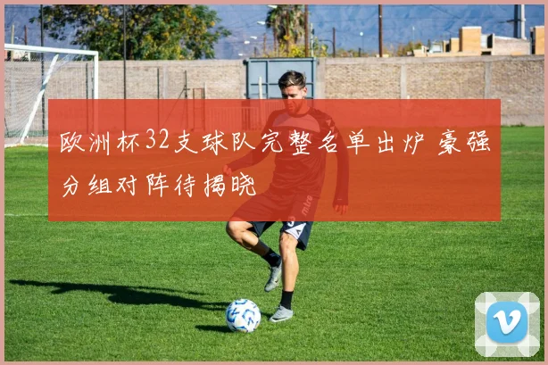欧洲杯32支球队完整名单出炉 豪强分组对阵待揭晓