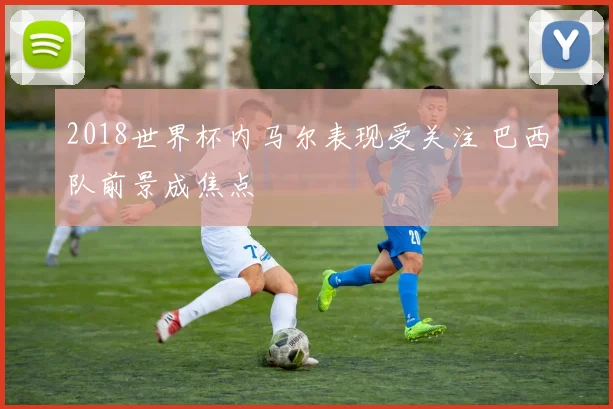2018世界杯内马尔表现受关注 巴西队前景成焦点
