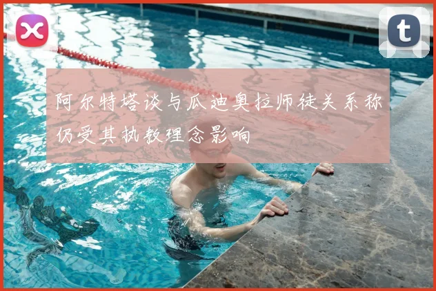阿尔特塔谈与瓜迪奥拉师徒关系称仍受其执教理念影响
