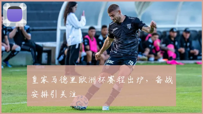 皇家马德里欧洲杯赛程出炉，备战安排引关注