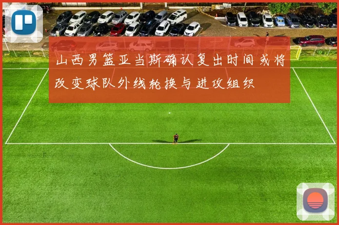 山西男篮亚当斯确认复出时间或将改变球队外线轮换与进攻组织