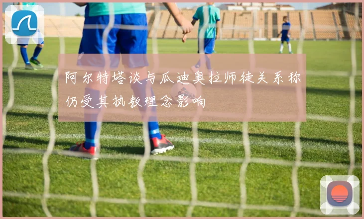 阿尔特塔谈与瓜迪奥拉师徒关系称仍受其执教理念影响