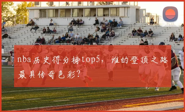 nba历史得分榜top5，谁的登顶之路最具传奇色彩？