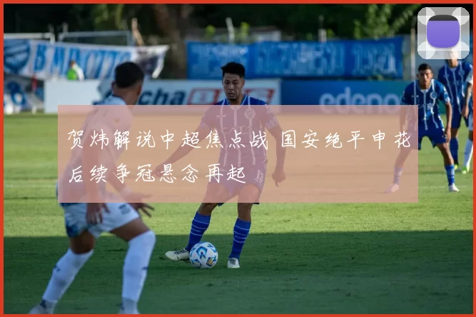 贺炜解说中超焦点战 国安绝平申花后续争冠悬念再起