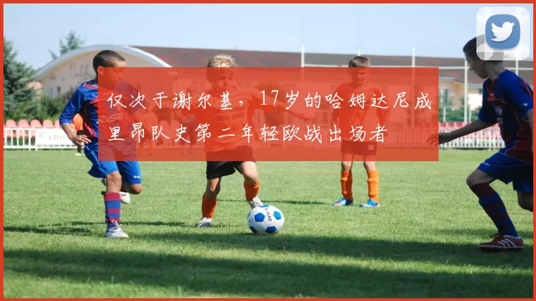 仅次于谢尔基，17岁的哈姆达尼成里昂队史第二年轻欧战出场者